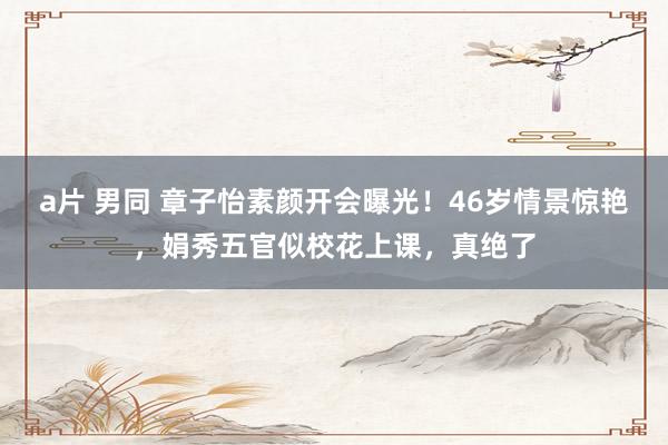 a片 男同 章子怡素颜开会曝光！46岁情景惊艳，娟秀五官似校花上课，真绝了