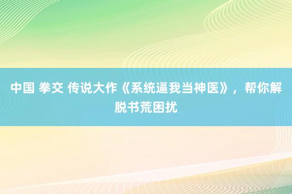 中国 拳交 传说大作《系统逼我当神医》，帮你解脱书荒困扰