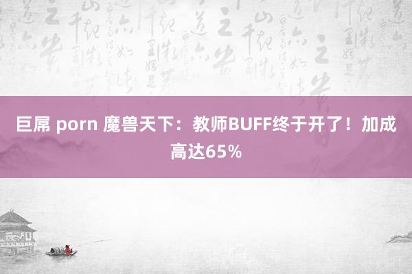 巨屌 porn 魔兽天下：教师BUFF终于开了！加成高达65%