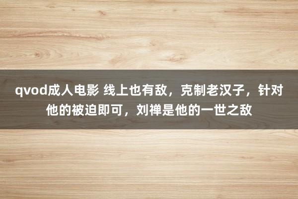 qvod成人电影 线上也有敌，克制老汉子，针对他的被迫即可，刘禅是他的一世之敌