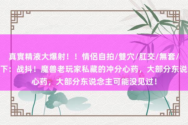 真實精液大爆射！！情侶自拍/雙穴/肛交/無套/大量噴精 魔兽天下：战抖！魔兽老玩家私藏的冲分心药，大部分东说念主可能没见过！
