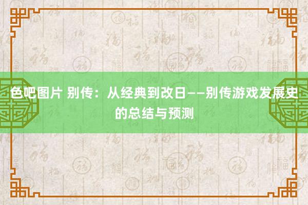 色吧图片 别传：从经典到改日——别传游戏发展史的总结与预测