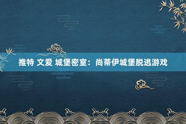 推特 文爱 城堡密室：尚蒂伊城堡脱逃游戏