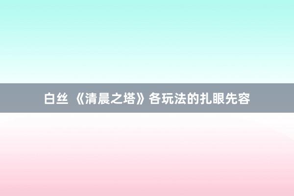 白丝 《清晨之塔》各玩法的扎眼先容
