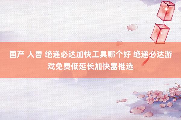 国产 人兽 绝递必达加快工具哪个好 绝递必达游戏免费低延长加快器推选