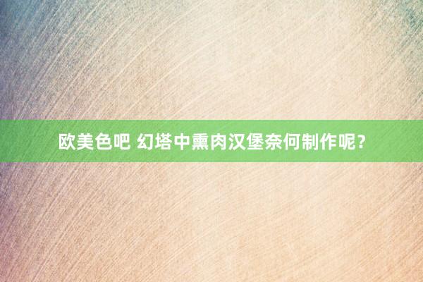 欧美色吧 幻塔中熏肉汉堡奈何制作呢？