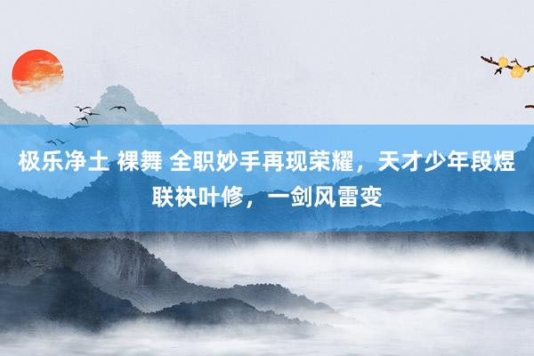 极乐净土 裸舞 全职妙手再现荣耀，天才少年段煜联袂叶修，一剑风雷变