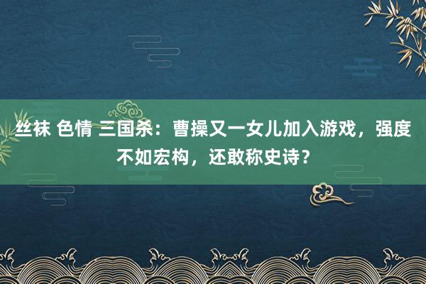 丝袜 色情 三国杀：曹操又一女儿加入游戏，强度不如宏构，还敢称史诗？