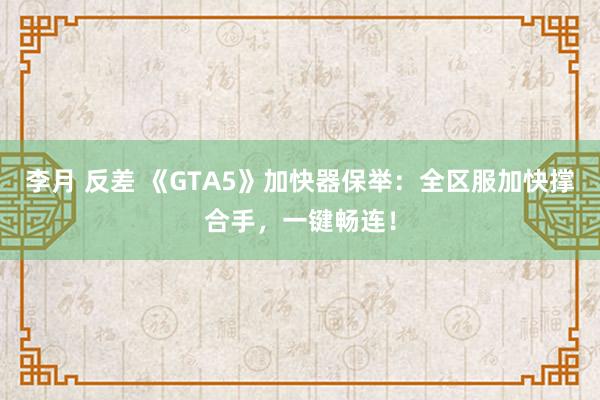 李月 反差 《GTA5》加快器保举：全区服加快撑合手，一键畅连！