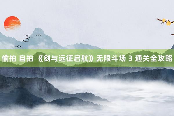 偷拍 自拍 《剑与远征启航》无限斗场 3 通关全攻略