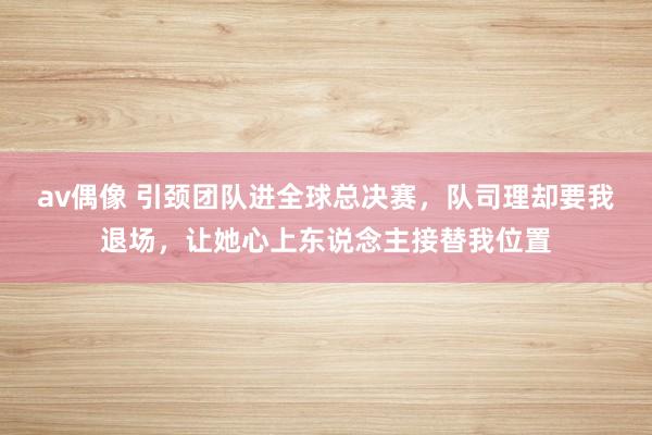 av偶像 引颈团队进全球总决赛，队司理却要我退场，让她心上东说念主接替我位置