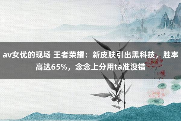 av女优的现场 王者荣耀：新皮肤引出黑科技，胜率高达65%，念念上分用ta准没错