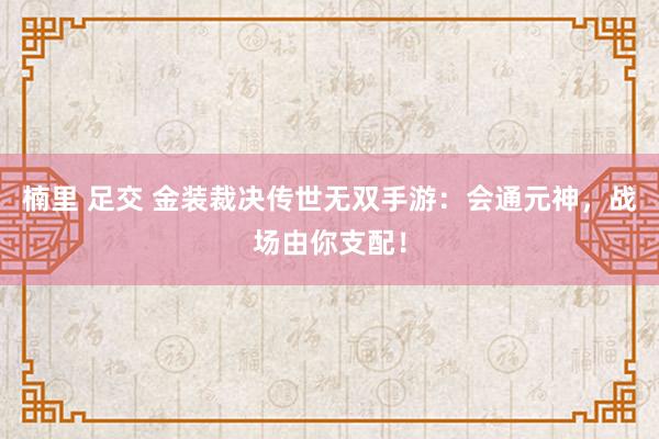 楠里 足交 金装裁决传世无双手游：会通元神，战场由你支配！