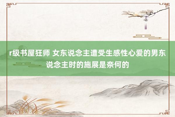 r级书屋狂师 女东说念主遭受生感性心爱的男东说念主时的施展是奈何的