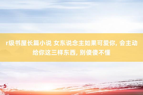 r级书屋长篇小说 女东说念主如果可爱你, 会主动给你这三样东西, 别傻傻不懂