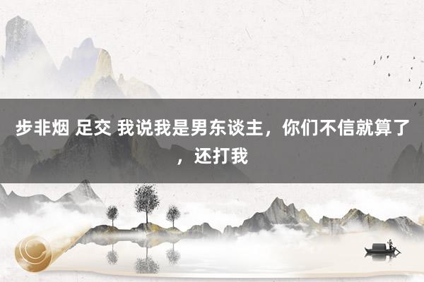 步非烟 足交 我说我是男东谈主，你们不信就算了，还打我