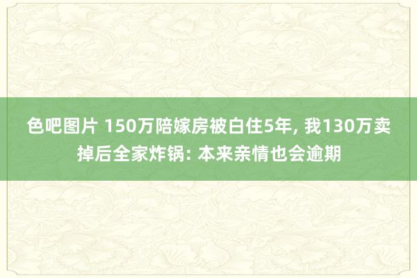 色吧图片 150万陪嫁房被白住5年, 我130万卖掉后全家炸锅: 本来亲情也会逾期