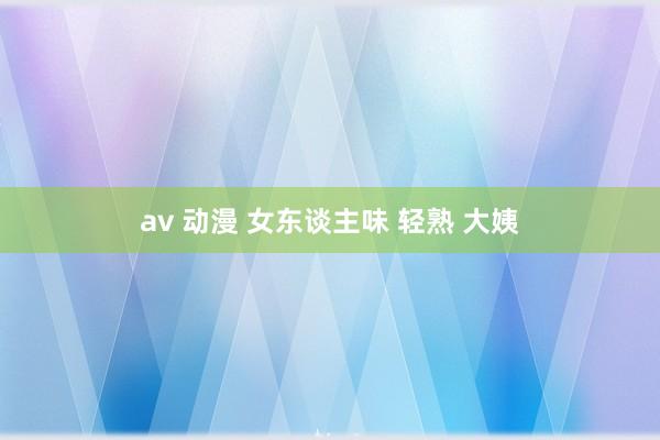 av 动漫 女东谈主味 轻熟 大姨