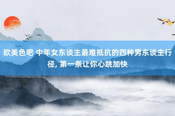 欧美色吧 中年女东谈主最难抵抗的四种男东谈主行径, 第一条让你心跳加快