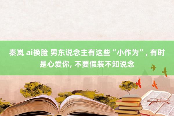 秦岚 ai换脸 男东说念主有这些“小作为”, 有时是心爱你, 不要假装不知说念