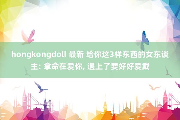 hongkongdoll 最新 给你这3样东西的女东谈主: 拿命在爱你, 遇上了要好好爱戴