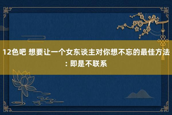 12色吧 想要让一个女东谈主对你想不忘的最佳方法: 即是不联系