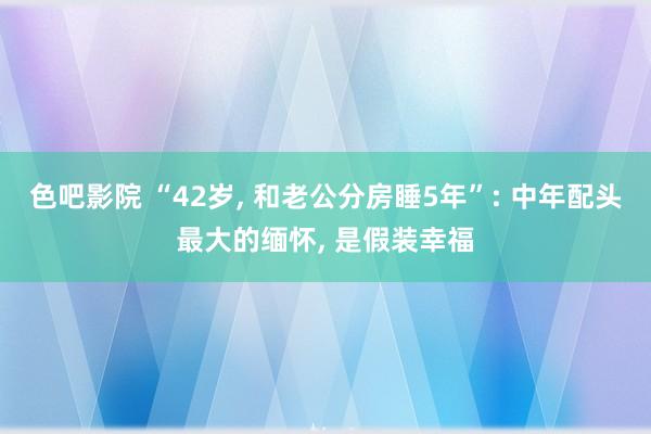 色吧影院 “42岁, 和老公分房睡5年”: 中年配头最大的缅怀, 是假装幸福