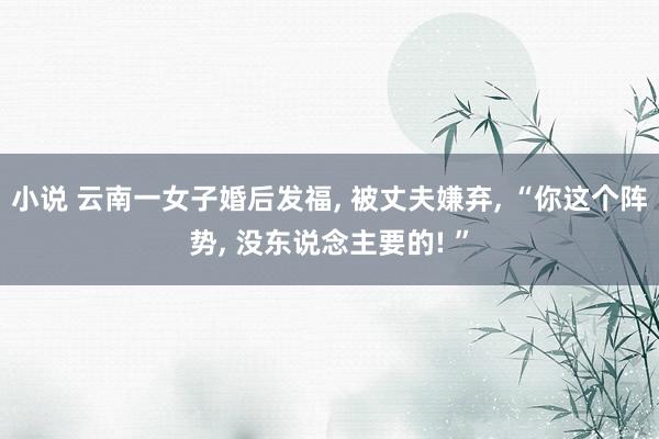 小说 云南一女子婚后发福, 被丈夫嫌弃, “你这个阵势, 没东说念主要的! ”
