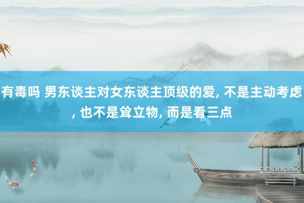有毒吗 男东谈主对女东谈主顶级的爱, 不是主动考虑, 也不是耸立物, 而是看三点