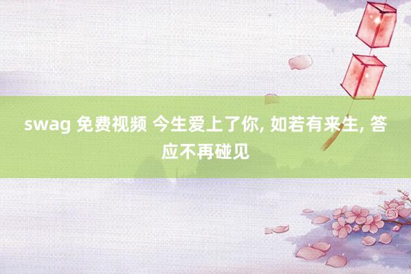 swag 免费视频 今生爱上了你, 如若有来生, 答应不再碰见