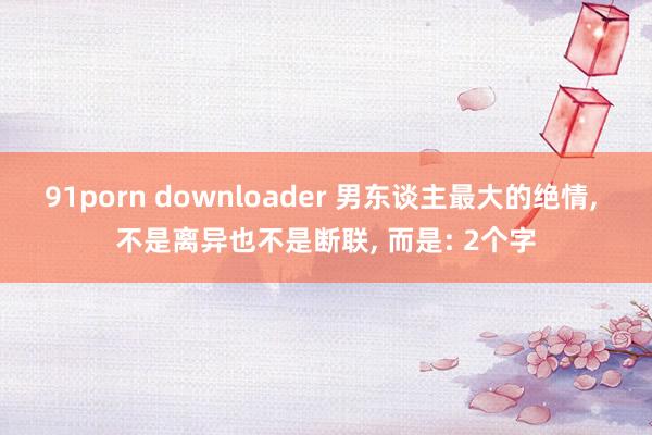 91porn downloader 男东谈主最大的绝情, 不是离异也不是断联, 而是: 2个字