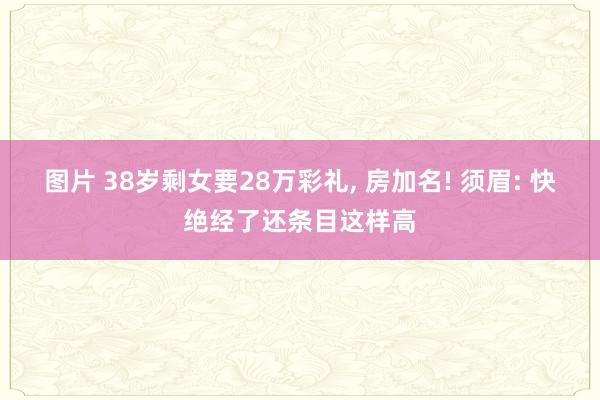图片 38岁剩女要28万彩礼, 房加名! 须眉: 快绝经了还条目这样高