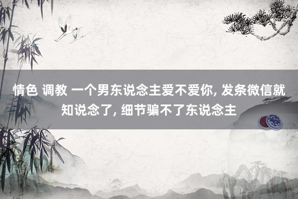 情色 调教 一个男东说念主爱不爱你, 发条微信就知说念了, 细节骗不了东说念主