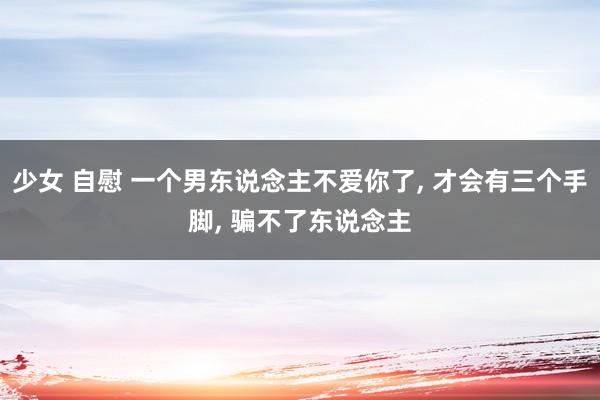少女 自慰 一个男东说念主不爱你了, 才会有三个手脚, 骗不了东说念主