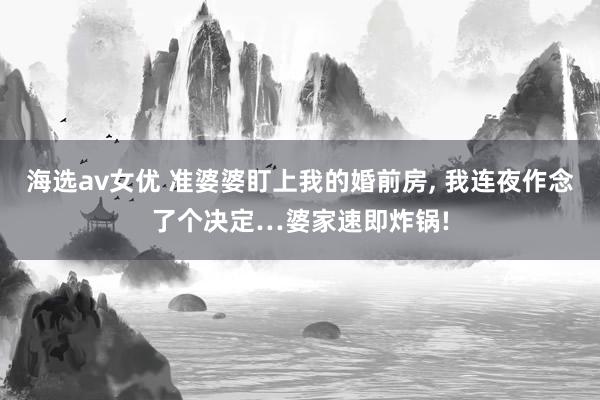 海选av女优 准婆婆盯上我的婚前房, 我连夜作念了个决定…婆家速即炸锅!