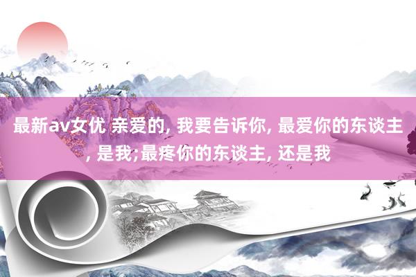 最新av女优 亲爱的, 我要告诉你, 最爱你的东谈主, 是我;最疼你的东谈主, 还是我