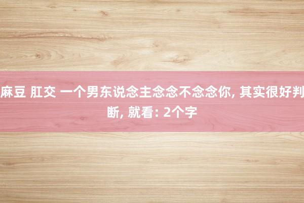 麻豆 肛交 一个男东说念主念念不念念你, 其实很好判断, 就看: 2个字
