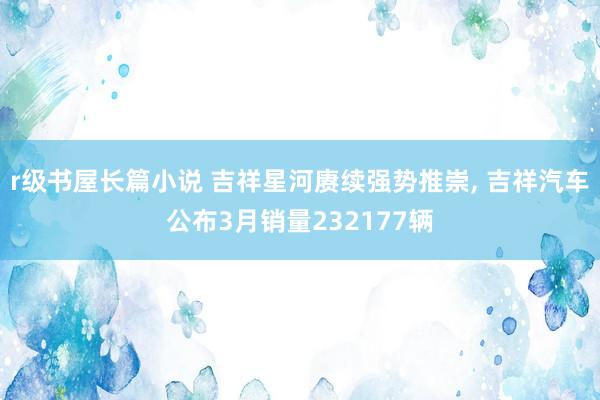 r级书屋长篇小说 吉祥星河赓续强势推崇, 吉祥汽车公布3月销量232177辆