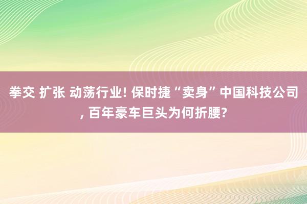 拳交 扩张 动荡行业! 保时捷“卖身”中国科技公司, 百年豪车巨头为何折腰?