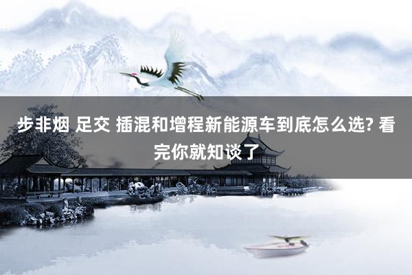 步非烟 足交 插混和增程新能源车到底怎么选? 看完你就知谈了