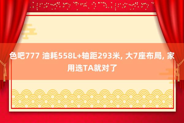 色吧777 油耗558L+轴距293米, 大7座布局, 家用选TA就对了