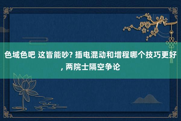 色域色吧 这皆能吵? 插电混动和增程哪个技巧更好, 两院士隔空争论