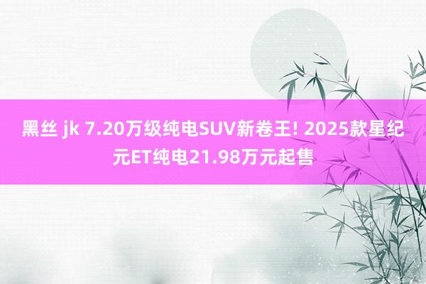 黑丝 jk 7.20万级纯电SUV新卷王! 2025款星纪元ET纯电21.98万元起售