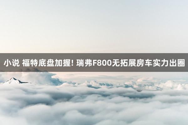 小说 福特底盘加握! 瑞弗F800无拓展房车实力出圈