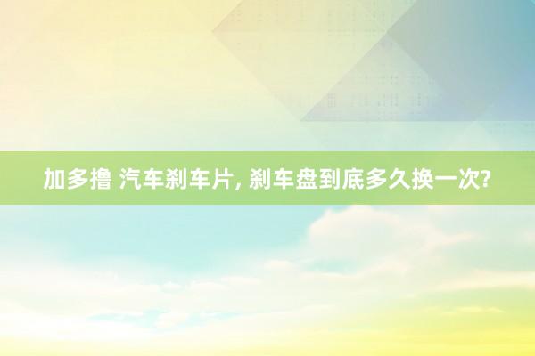 加多撸 汽车刹车片, 刹车盘到底多久换一次?
