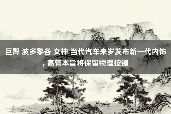 巨臀 波多黎各 女神 当代汽车来岁发布新一代内饰, 高管本旨将保留物理按键