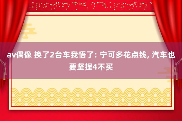 av偶像 换了2台车我悟了: 宁可多花点钱, 汽车也要坚捏4不买