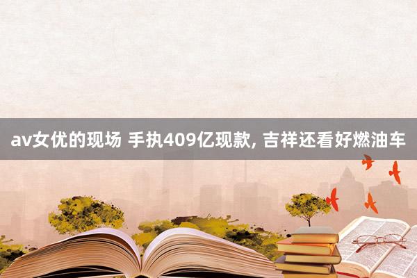 av女优的现场 手执409亿现款, 吉祥还看好燃油车