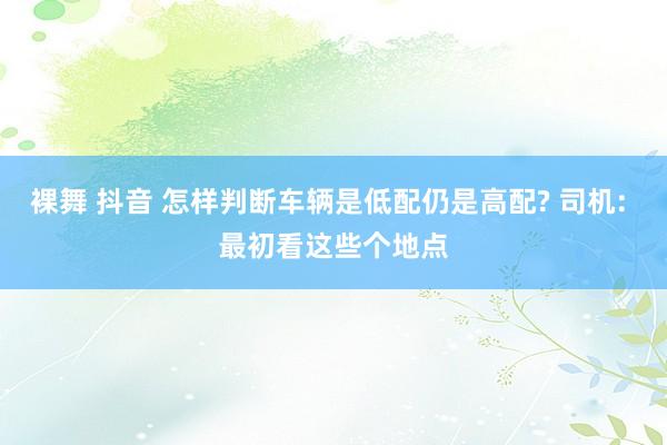 裸舞 抖音 怎样判断车辆是低配仍是高配? 司机: 最初看这些个地点