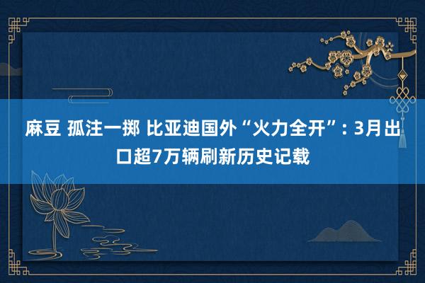 麻豆 孤注一掷 比亚迪国外“火力全开”: 3月出口超7万辆刷新历史记载